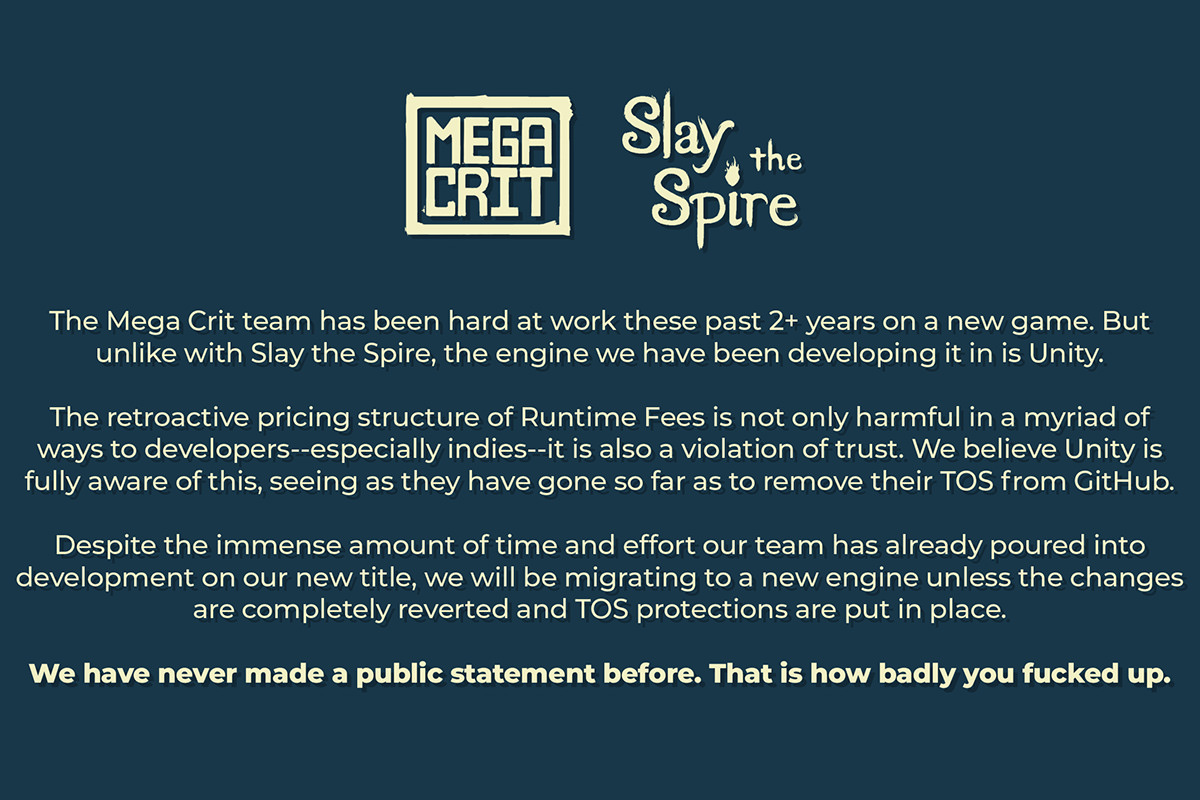 The Mega Crit team has been hard at work these past 2+ years on a new game. But unlike with Slay the Spire, the engine we have been developing it in is Unity. The retroactive pricing structure of Runtime Fees is not only harmful in a myriad of ways to developers--especially indies--it is also a violation of trust. We believe Unity is fully aware of this, seeing as they have gone so far as to remove their TOS from GitHub. Despite the immense amount of time and effort our team has already poured into development on our new title, we will be migrating to a new engine unless the changes are completely reverted and TOS protections are put in place. We have never made a public statement before. That is how badly you fucked up.