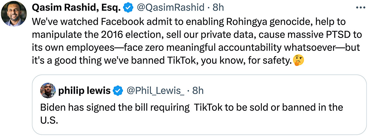 We've watched Facebook admit to enabling Rohingya genocide, help to manipulate the 2016 election, sell our private data, cause massive PTSD to its own employees-face zero meaningful accountability whatsoever-but it's a good thing we've banned TikTok, you know, for safety.