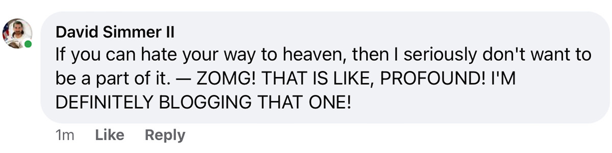 If you can hate your way to heaven, then I seriously don't want to be a part of it. - ZOMG! THAT IS LIKE, PROFOUND! I'M
DEFINITELY BLOGGING THAT ONE!